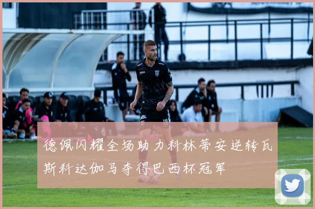 德佩闪耀全场助力科林蒂安逆转瓦斯科达伽马夺得巴西杯冠军