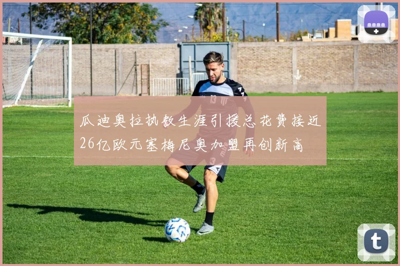 瓜迪奥拉执教生涯引援总花费接近26亿欧元塞梅尼奥加盟再创新高