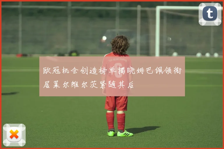 欧冠机会创造榜单揭晓姆巴佩领衔居莱尔维尔茨紧随其后