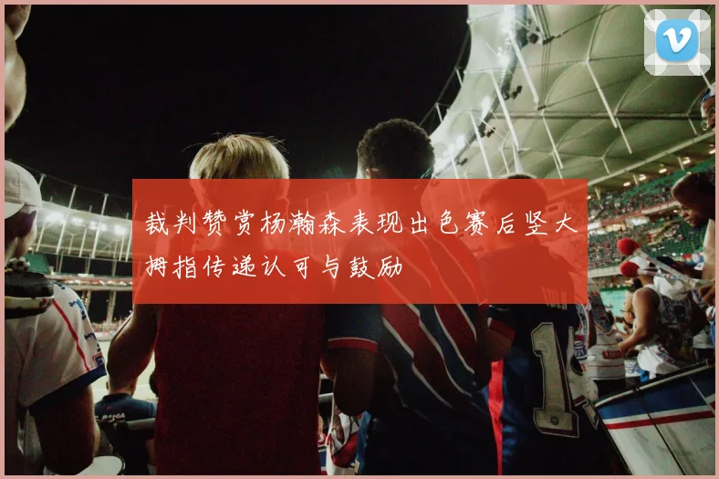 裁判赞赏杨瀚森表现出色赛后竖大拇指传递认可与鼓励