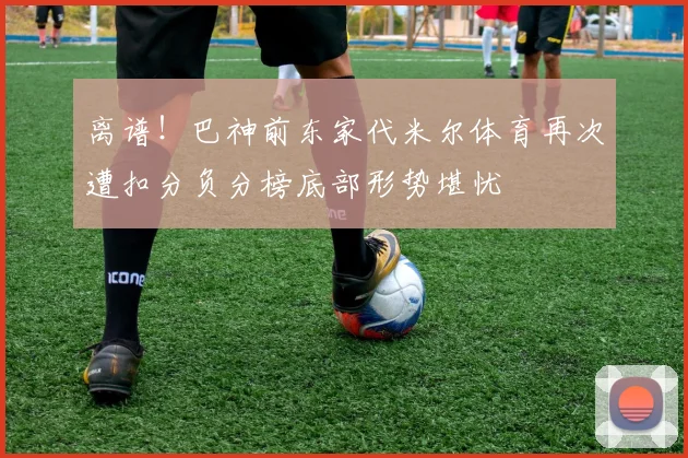 离谱！巴神前东家代米尔体育再次遭扣分负分榜底部形势堪忧