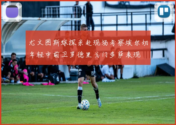 尤文图斯球探亲赴现场考察埃尔切年轻中前卫罗德里戈门多萨表现