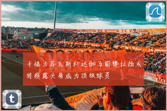 卡福力荐瓦斯科达伽马前锋拉扬或将崭露头角成为顶级球员