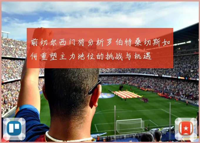 前切尔西门将分析罗伯特桑切斯如何重塑主力地位的挑战与机遇
