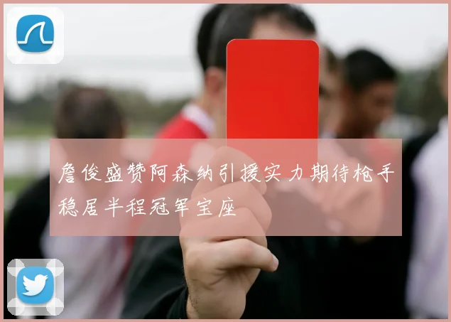 詹俊盛赞阿森纳引援实力期待枪手稳居半程冠军宝座