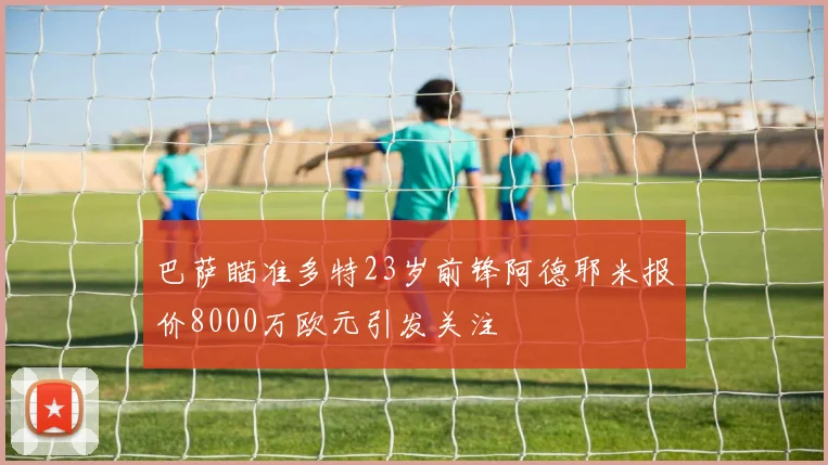 巴萨瞄准多特23岁前锋阿德耶米报价8000万欧元引发关注
