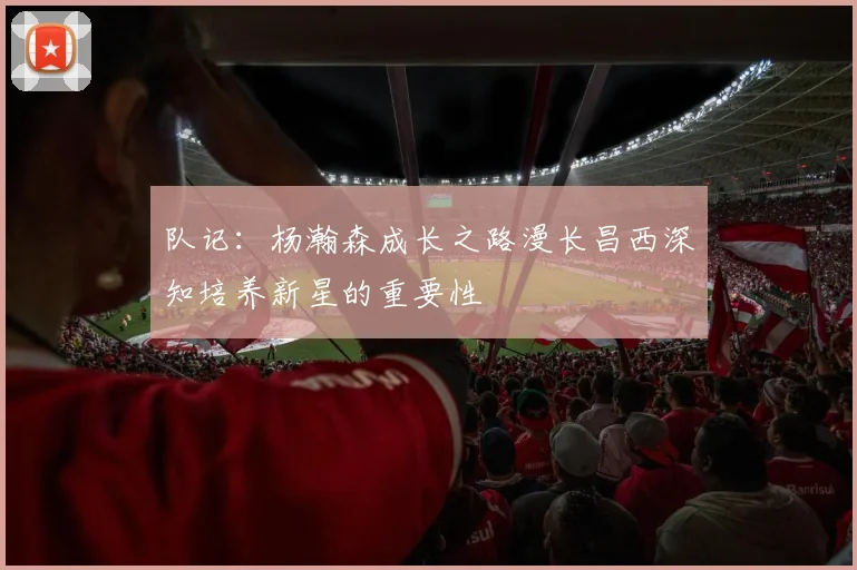 队记：杨瀚森成长之路漫长昌西深知培养新星的重要性