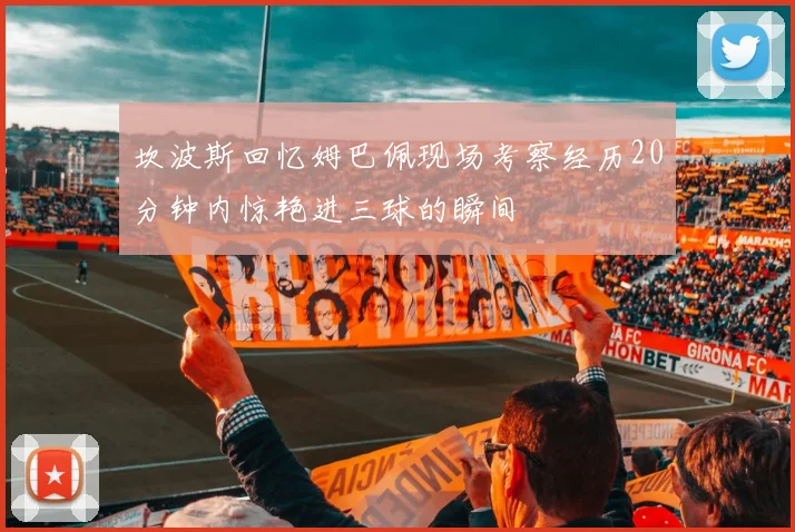 坎波斯回忆姆巴佩现场考察经历20分钟内惊艳进三球的瞬间