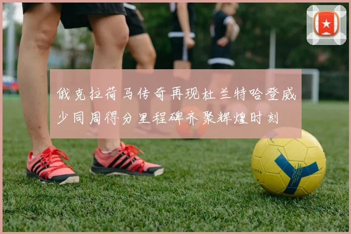 俄克拉荷马传奇再现杜兰特哈登威少同周得分里程碑齐聚辉煌时刻