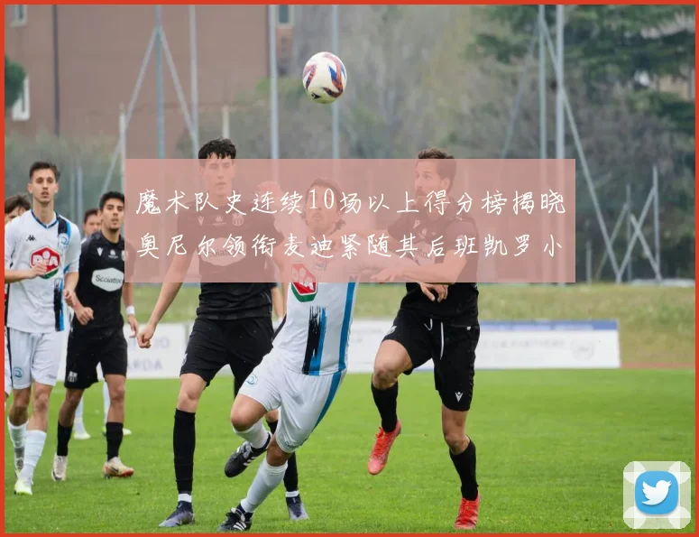 魔术队史连续10场以上得分榜揭晓奥尼尔领衔麦迪紧随其后班凯罗小瓦也在榜上