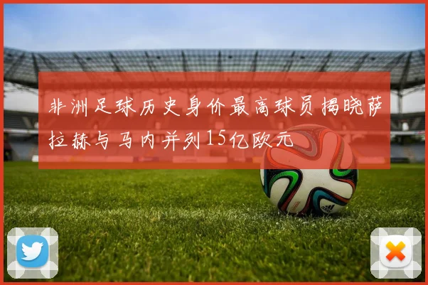非洲足球历史身价最高球员揭晓萨拉赫与马内并列15亿欧元