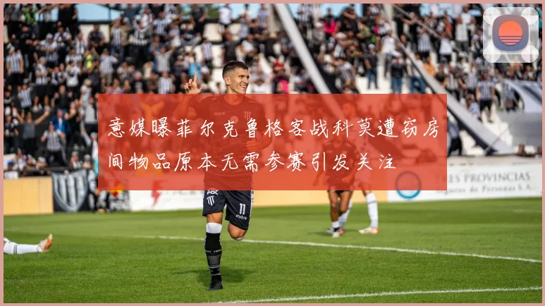 意媒曝菲尔克鲁格客战科莫遭窃房间物品原本无需参赛引发关注