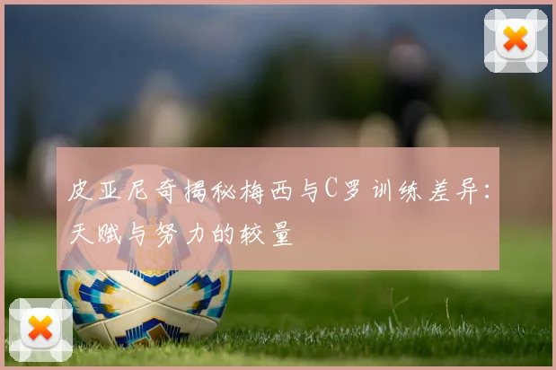 皮亚尼奇揭秘梅西与C罗训练差异：天赋与努力的较量