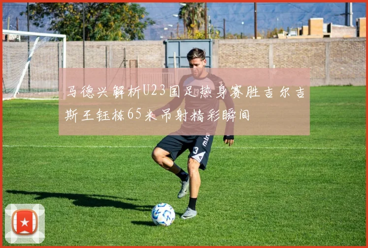 马德兴解析U23国足热身赛胜吉尔吉斯王钰栋65米吊射精彩瞬间