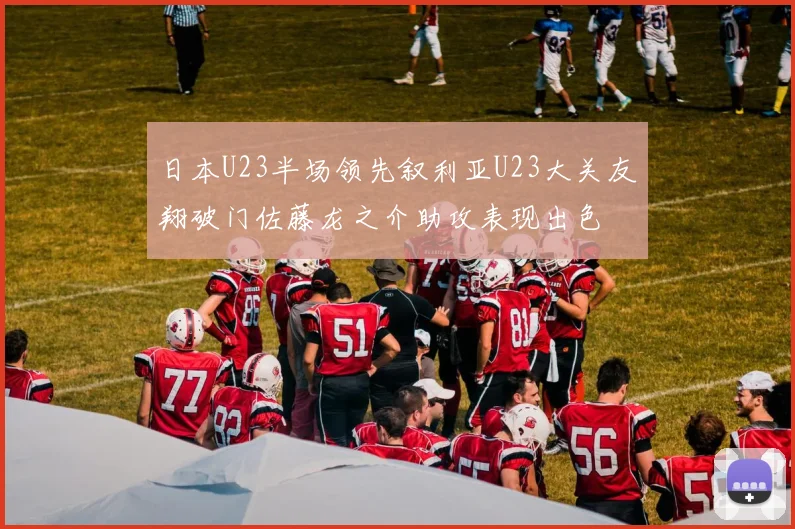 日本U23半场领先叙利亚U23大关友翔破门佐藤龙之介助攻表现出色