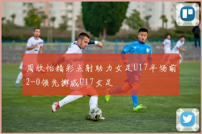 周欣怡精彩点射助力女足U17半场前2-0领先挪威U17女足