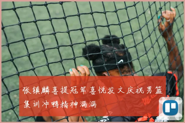 张镇麟喜提冠军喜悦发文庆祝男篮集训冲鸭精神满满