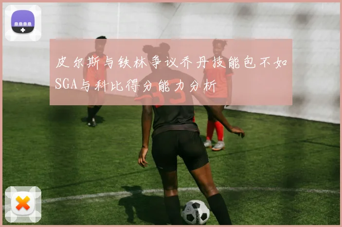 皮尔斯与铁林争议乔丹技能包不如SGA与科比得分能力分析