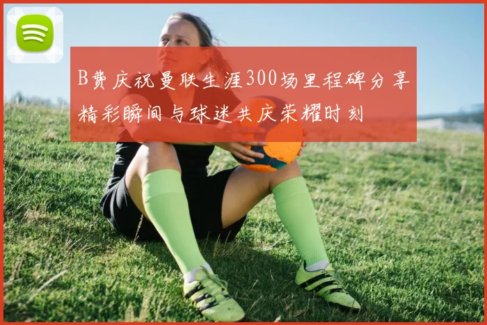 B费庆祝曼联生涯300场里程碑分享精彩瞬间与球迷共庆荣耀时刻