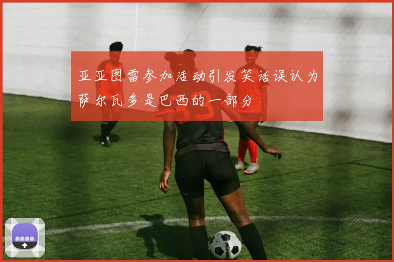 亚亚图雷参加活动引发笑话误认为萨尔瓦多是巴西的一部分