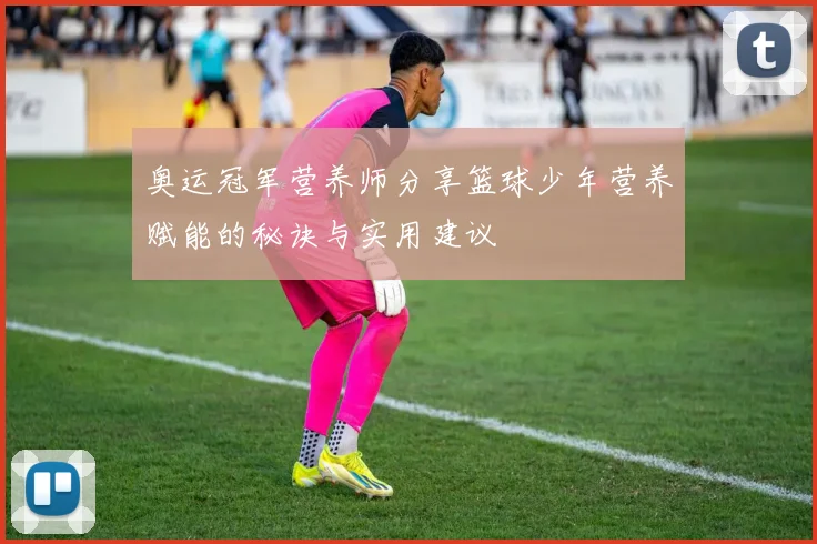 奥运冠军营养师分享篮球少年营养赋能的秘诀与实用建议