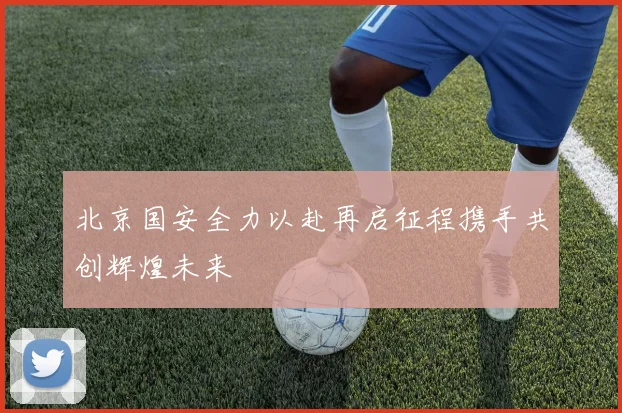北京国安全力以赴再启征程携手共创辉煌未来