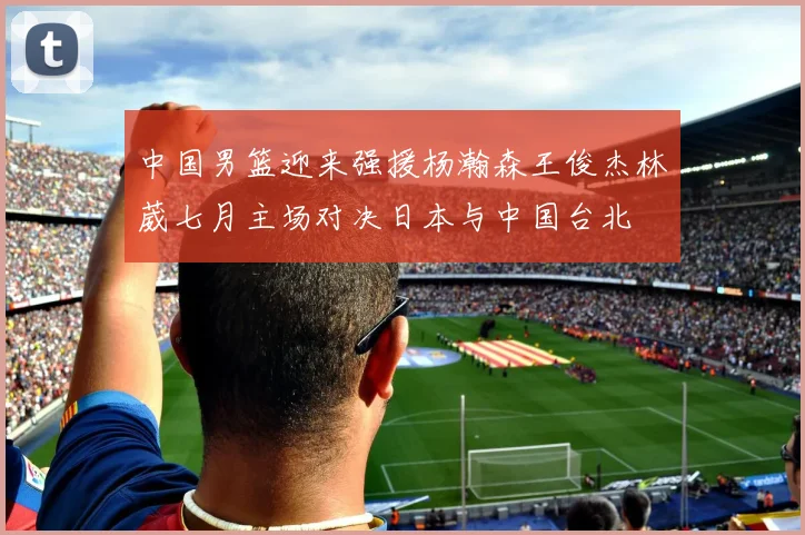 中国男篮迎来强援杨瀚森王俊杰林葳七月主场对决日本与中国台北