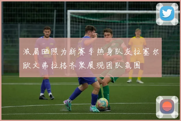 浓眉晒照为新赛季热身队友拉塞尔欧文弗拉格齐聚展现团队氛围