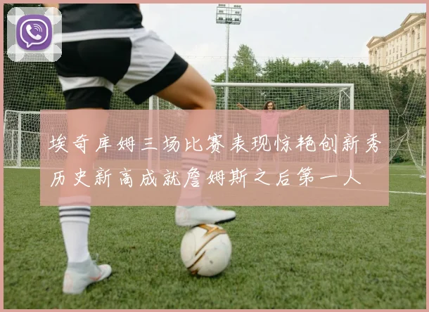 埃奇库姆三场比赛表现惊艳创新秀历史新高成就詹姆斯之后第一人