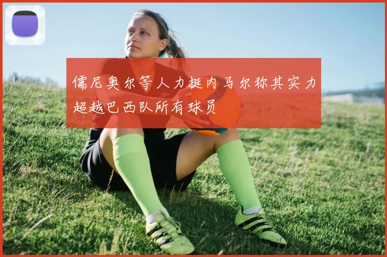 儒尼奥尔等人力挺内马尔称其实力超越巴西队所有球员