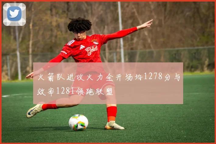火箭队进攻火力全开场均1278分与效率1281领跑联盟