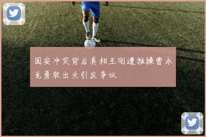 国安冲突背后真相王刚遭推搡曹永竞勇敢出头引发争议