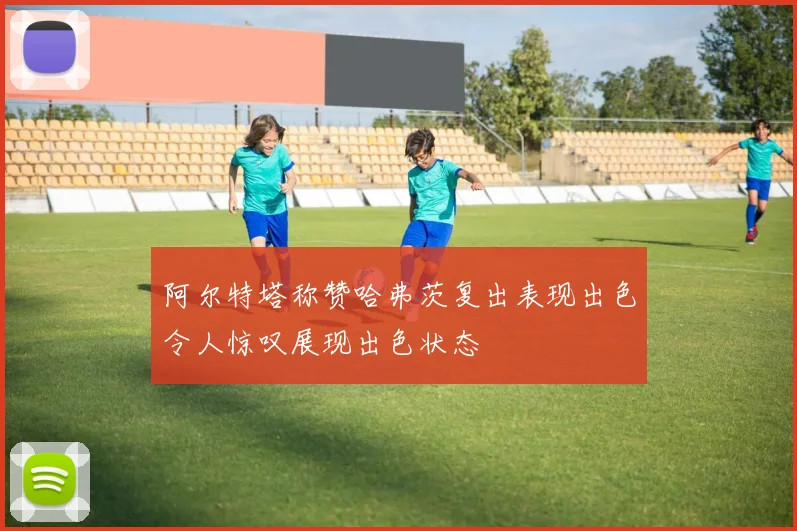 阿尔特塔称赞哈弗茨复出表现出色令人惊叹展现出色状态