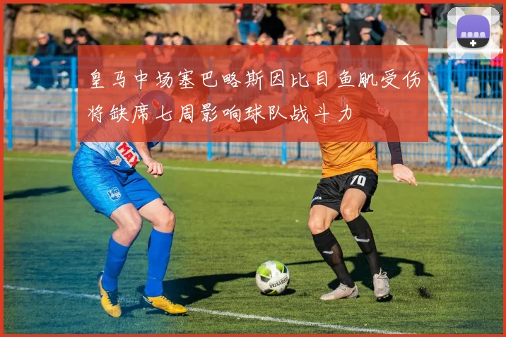 皇马中场塞巴略斯因比目鱼肌受伤将缺席七周影响球队战斗力