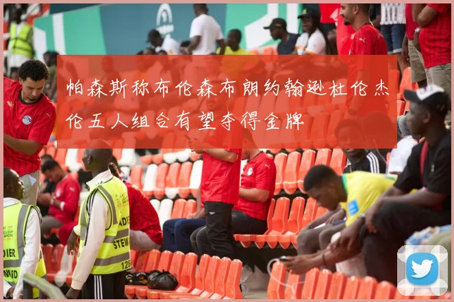 帕森斯称布伦森布朗约翰逊杜伦杰伦五人组合有望夺得金牌