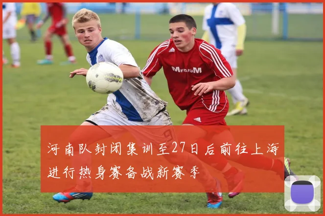 河南队封闭集训至27日后前往上海进行热身赛备战新赛季