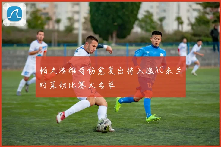 帕夫洛维奇伤愈复出将入选AC米兰对莱切比赛大名单