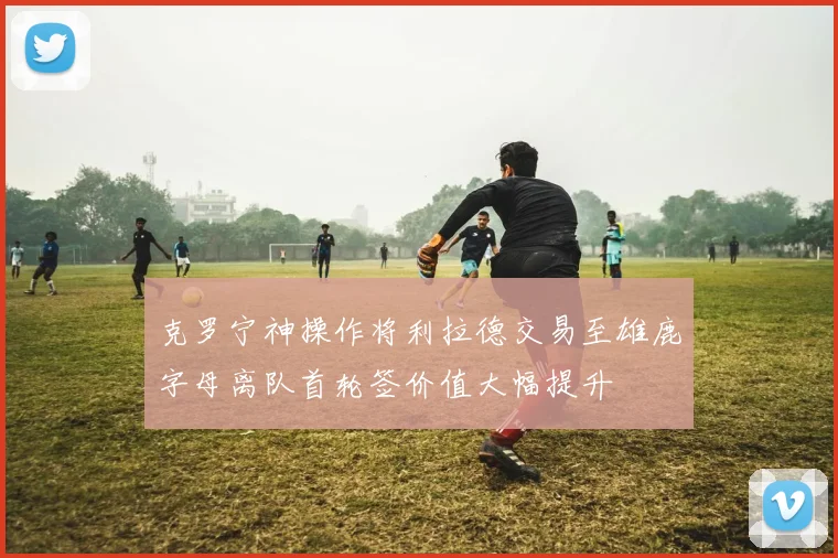 克罗宁神操作将利拉德交易至雄鹿字母离队首轮签价值大幅提升