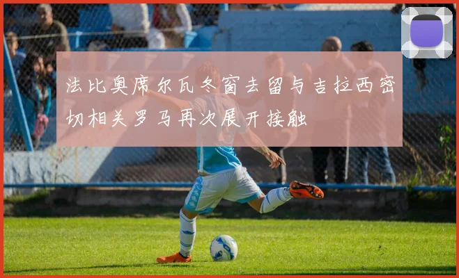 法比奥席尔瓦冬窗去留与吉拉西密切相关罗马再次展开接触