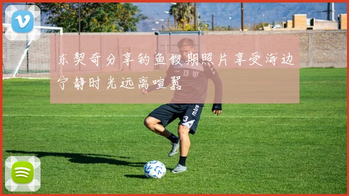 东契奇分享钓鱼假期照片享受海边宁静时光远离喧嚣